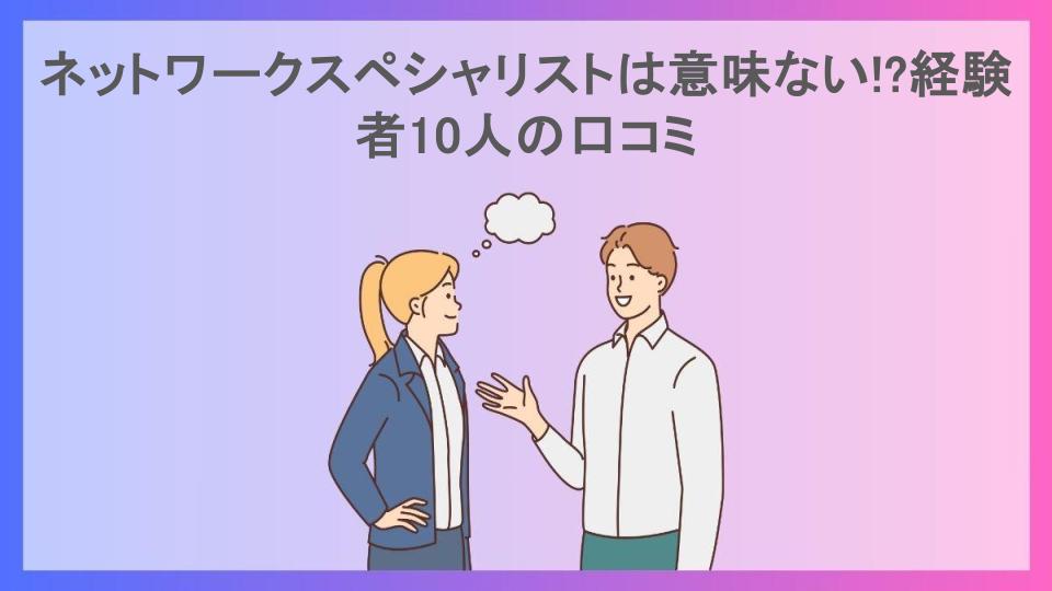 ネットワークスペシャリストは意味ない!?経験者10人の口コミ